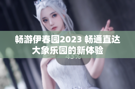 畅游伊春园2023 畅通直达大象乐园的新体验