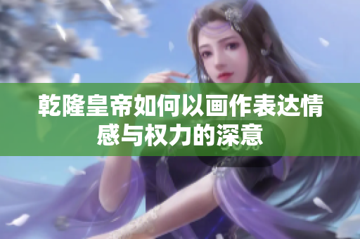 乾隆皇帝如何以画作表达情感与权力的深意