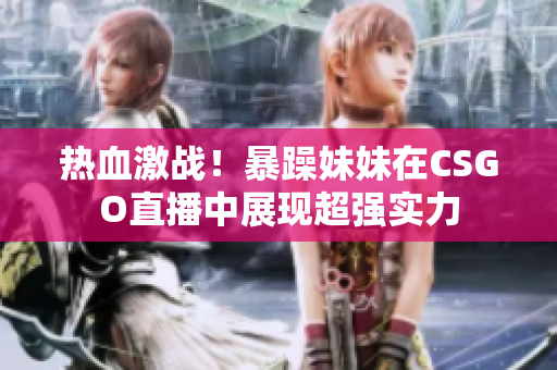 热血激战！暴躁妹妹在CSGO直播中展现超强实力