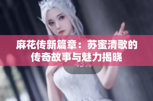 麻花传新篇章：苏蜜清歌的传奇故事与魅力揭晓