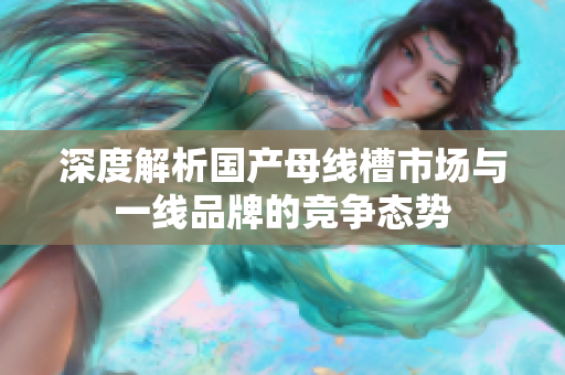 深度解析国产母线槽市场与一线品牌的竞争态势