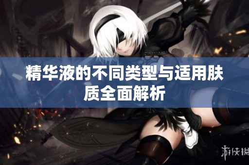精华液的不同类型与适用肤质全面解析