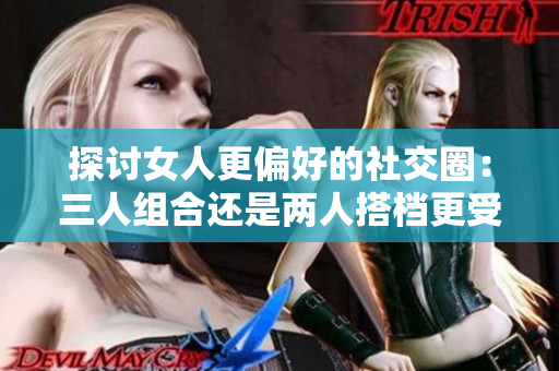 探讨女人更偏好的社交圈：三人组合还是两人搭档更受欢迎