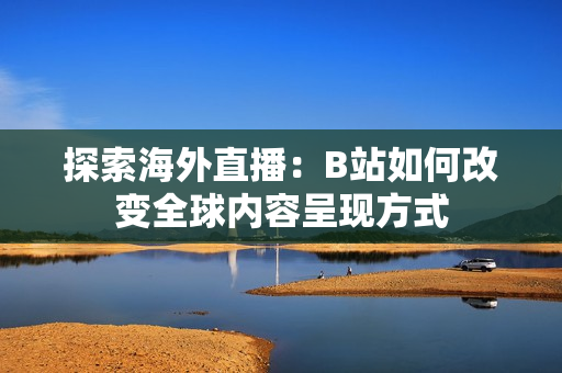 探索海外直播：B站如何改变全球内容呈现方式