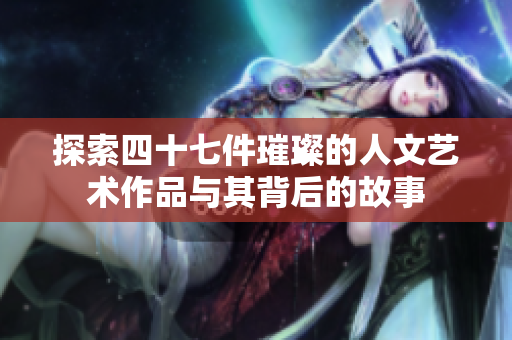 探索四十七件璀璨的人文艺术作品与其背后的故事