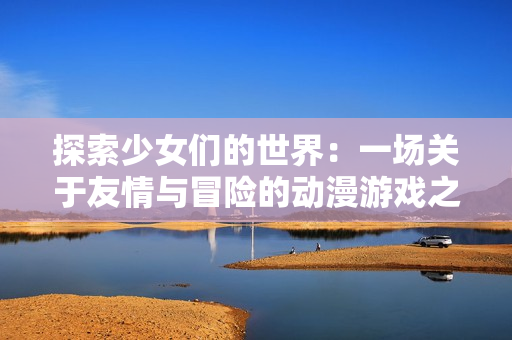 探索少女们的世界：一场关于友情与冒险的动漫游戏之旅