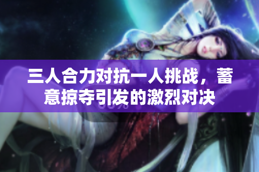 三人合力对抗一人挑战，蓄意掠夺引发的激烈对决