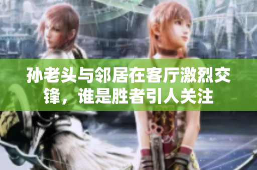 孙老头与邻居在客厅激烈交锋，谁是胜者引人关注