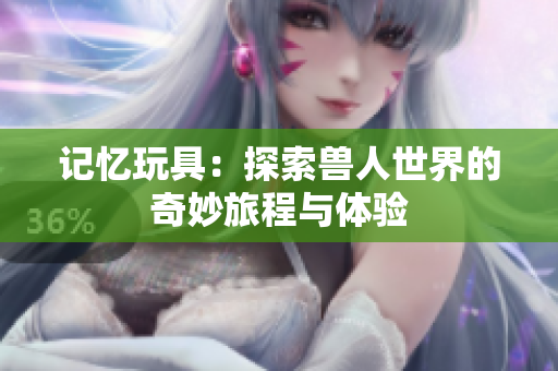 记忆玩具：探索兽人世界的奇妙旅程与体验