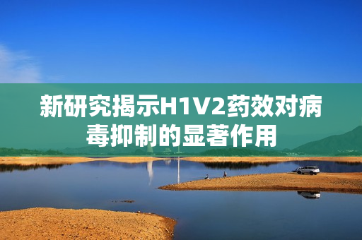新研究揭示H1V2药效对病毒抑制的显著作用