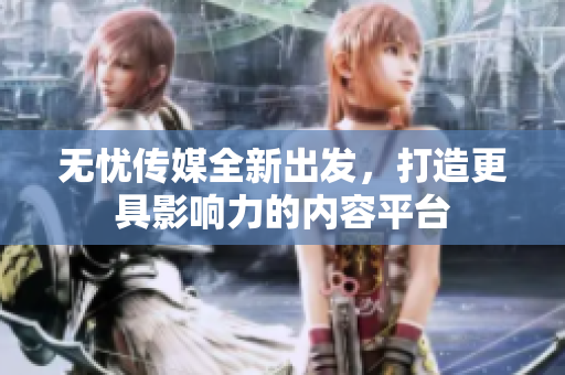 无忧传媒全新出发，打造更具影响力的内容平台