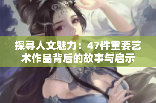 探寻人文魅力：47件重要艺术作品背后的故事与启示