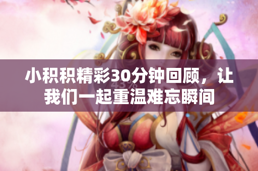 小积积精彩30分钟回顾，让我们一起重温难忘瞬间