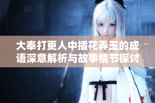 大奉打更人中插花弄玉的成语深意解析与故事情节探讨