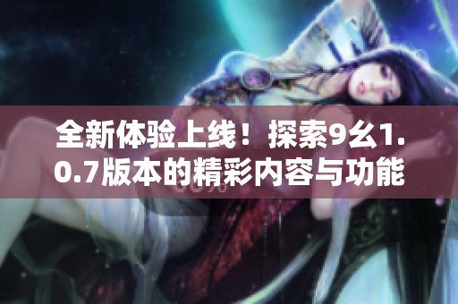全新体验上线！探索9幺1.0.7版本的精彩内容与功能