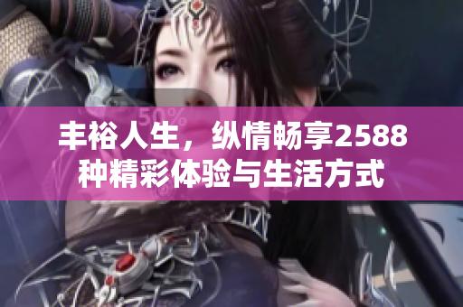 丰裕人生，纵情畅享2588种精彩体验与生活方式