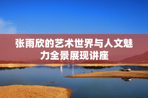 张雨欣的艺术世界与人文魅力全景展现讲座