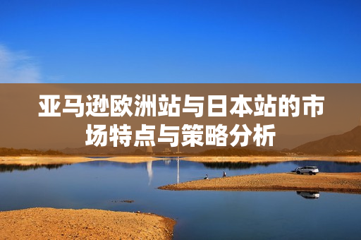 亚马逊欧洲站与日本站的市场特点与策略分析