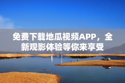 免费下载地瓜视频APP，全新观影体验等你来享受