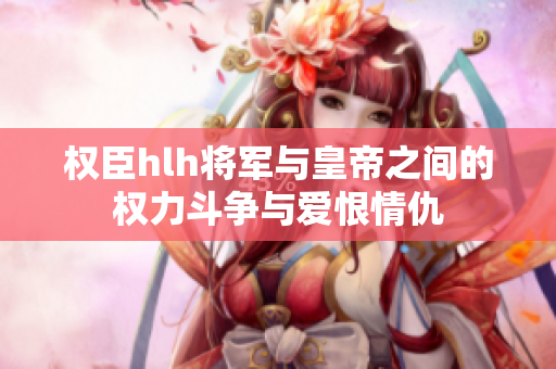 权臣hlh将军与皇帝之间的权力斗争与爱恨情仇