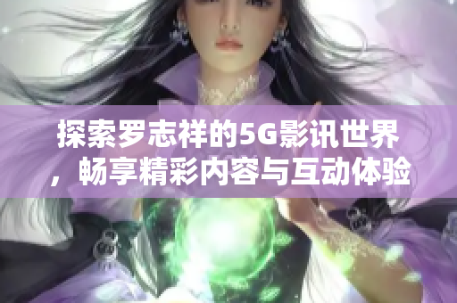 探索罗志祥的5G影讯世界，畅享精彩内容与互动体验