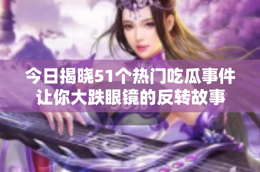 今日揭晓51个热门吃瓜事件让你大跌眼镜的反转故事