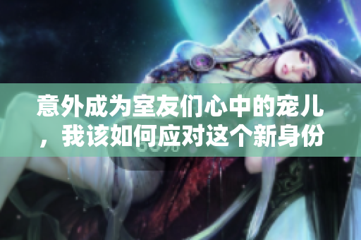 意外成为室友们心中的宠儿，我该如何应对这个新身份