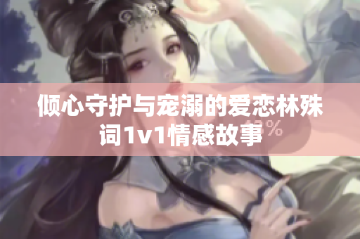 倾心守护与宠溺的爱恋林殊词1v1情感故事