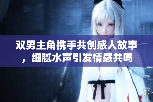 双男主角携手共创感人故事，细腻水声引发情感共鸣