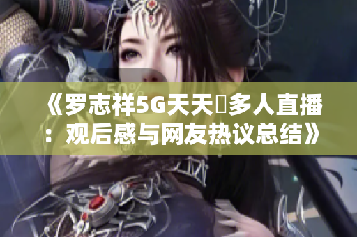 《罗志祥5G天天奭多人直播：观后感与网友热议总结》