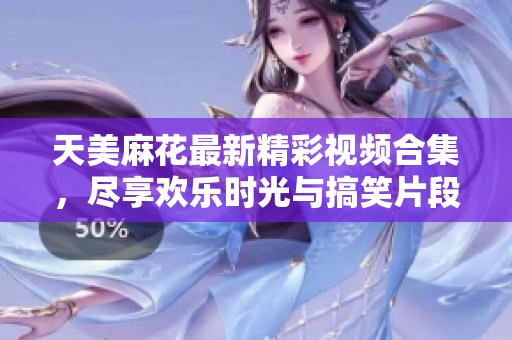 天美麻花最新精彩视频合集，尽享欢乐时光与搞笑片段