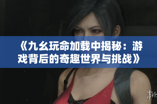 《九幺玩命加载中揭秘：游戏背后的奇趣世界与挑战》