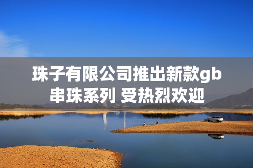 珠子有限公司推出新款gb串珠系列 受热烈欢迎