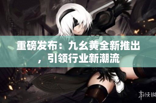 重磅发布：九幺黄全新推出，引领行业新潮流