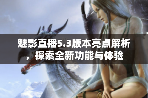 魅影直播5.3版本亮点解析，探索全新功能与体验