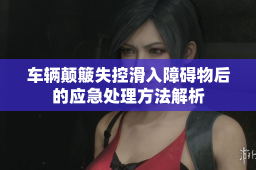 车辆颠簸失控滑入障碍物后的应急处理方法解析