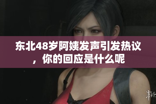 东北48岁阿姨发声引发热议，你的回应是什么呢