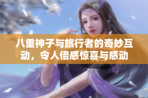 八重神子与旅行者的奇妙互动，令人倍感惊喜与感动