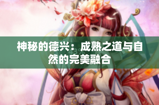 神秘的德兴：成熟之道与自然的完美融合