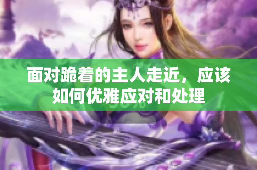 面对跪着的主人走近，应该如何优雅应对和处理