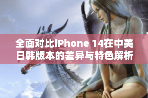 全面对比iPhone 14在中美日韩版本的差异与特色解析