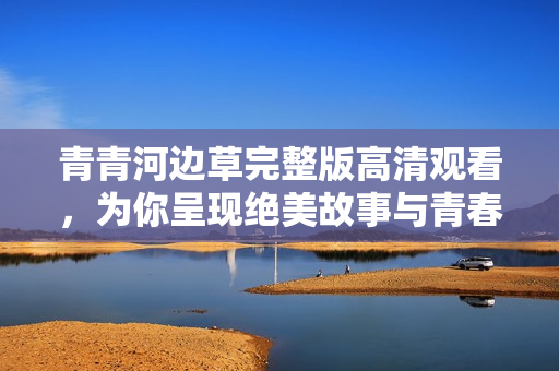 青青河边草完整版高清观看，为你呈现绝美故事与青春回忆