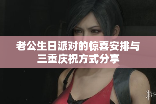 老公生日派对的惊喜安排与三重庆祝方式分享