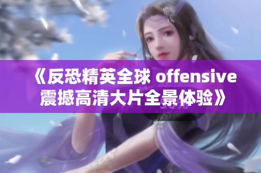 《反恐精英全球 offensive 震撼高清大片全景体验》