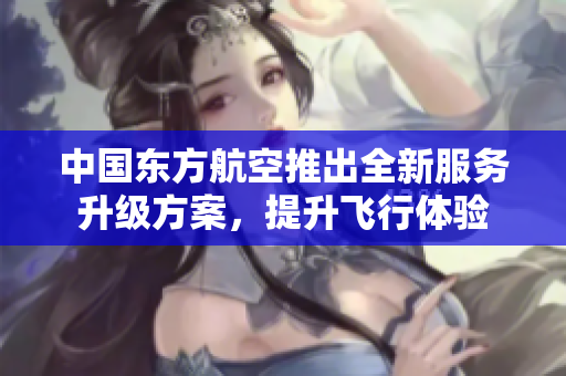 中国东方航空推出全新服务升级方案，提升飞行体验