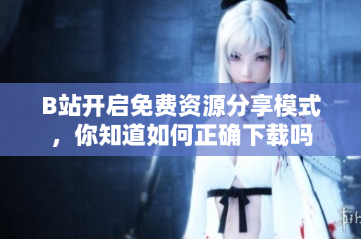 B站开启免费资源分享模式，你知道如何正确下载吗