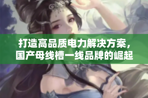 打造高品质电力解决方案，国产母线槽一线品牌的崛起与发展