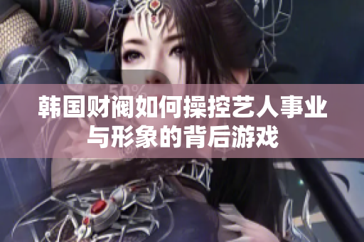 韩国财阀如何操控艺人事业与形象的背后游戏