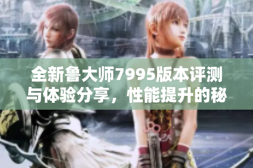 全新鲁大师7995版本评测与体验分享，性能提升的秘密所在