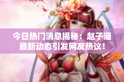 今日热门消息揭秘：赵子涵最新动态引发网友热议！